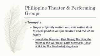 Philippine Theater & Performing
Groups
– Trumpets
– Stages originally written musicals with a slant
towards good values for children and the whole
family
– Joseph the Dreamer; First Name; The Lion, the
Witch & the Wardrobe; Little Mermaid; Honk;
N.O.A.H; The Bluebird of Happiness
 