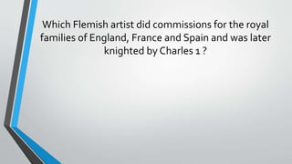 Which Flemish artist did commissions for the royal
families of England, France and Spain and was later
knighted by Charles 1 ?
 