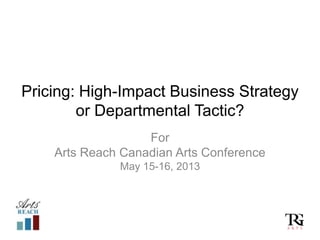 Pricing: High-Impact Business Strategy
or Departmental Tactic?
For
Arts Reach Canadian Arts Conference
May 15-16, 2013
 