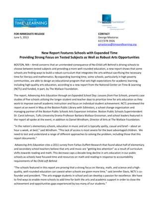 FOR IMMEDIATE RELEASE CONTACT
June 5, 2013 George Mastoras
617/378-3926
gmastoras@timeandlearning.org
New Report Features Schools with Expanded Time
Providing Strong Focus on Tested Subjects as Well as Robust Arts Opportunities
BOSTON, MA – Amid concerns that an unintended consequence of No Child Left Behind is driving schools to
choose between tested subjects and providing a more well-rounded education, a new report shows that some
schools are finding ways to build a robust curriculum that integrates the arts without sacrificing the necessary
time for literacy and mathematics. By expanding learning time, some schools, particularly in high-poverty
communities, are able to design an educational program that sets high expectations for academic learning,
including high-quality arts education, according to a new report from the National Center on Time & Learning
(NCTL) and funded, in part, by The Wallace Foundation.
The report, Advancing Arts Education through an Expanded School Day: Lessons from Five Schools, presents case
studies of five schools utilizing the longer student and teacher days to prioritize time for arts education as they
work to improve overall academic instruction and focus on individual student achievement. NCTL previewed the
report at an event in May at the Boston Public Library with EdVestors, a school change organization and
managing partner of the Boston Public Schools Arts Expansion Initiative. Boston Public Schools Superintendent
Dr. Carol Johnson, Tufts University Drama Professor Barbara Wallace Grossman, and school leaders featured in
the report all spoke at the event, in addition to Daniel Windham, Director of Arts at The Wallace Foundation.
“In the nation’s elementary schools, education in music and art is typically spotty, casual and brief – about an
hour a week, at best,” said Windham. “This lack of access is most severe for the least advantaged children. We
need to test and understand a range of different approaches to solving the problem, including those that this
report documents.”
Advancing Arts Education cites a 2011 survey from Farkas Duffett Research that found about half of elementary
and secondary school teachers believe that arts and music are “getting less attention” as a result of curriculum
shifts towards reading and math. This decrease caps a decade-long decline in arts education in our public
schools as schools have focused time and resources on math and reading in response to accountability
requirements of No Child Left Behind.
“The schools featured in this report are proving that a strong focus on literacy, math, and science and a high-
quality, well-rounded education can coexist when schools are given more time,” said Jennifer Davis, NCTL’s co-
founder and president. “The arts engage students in school and can develop a passion for excellence. We have
to find ways to enable more schools to add time for both the arts and academic support in order to close the
achievement and opportunities gaps experienced by too many of our students.”
 