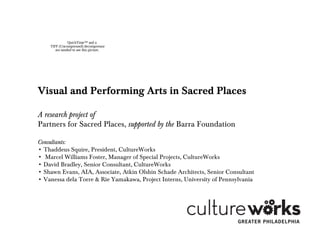 QuickTime™ and a
TIFF (Uncompressed) decompressor
are needed to see this picture.
Visual and Performing Arts in Sacred Places
A research project of
Partners for Sacred Places, supported by the Barra Foundation
Consultants:
• Thaddeus Squire, President, CultureWorks
• Marcel Williams Foster, Manager of Special Projects, CultureWorks
• David Bradley, Senior Consultant, CultureWorks
• Shawn Evans, AIA, Associate, Atkin Olshin Schade Architects, Senior Consultant
• Vanessa dela Torre & Rie Yamakawa, Project Interns, University of Pennsylvania
 