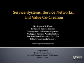 Service Systems, Service Networks,  and Value Co-Creation Dr. Stephen K. Kwan Professor,  Service Science Management Information Systems College of Business Administration San José State University, CA, USA http://www.sjsu.edu/kwan_s Contact:stephen.kwan@sjsu.edu Prepared for  Doctoral Consortium Art and Science of Service Conference June 8th, 2011 