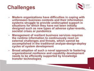 3
Challenges
• Modern organizations have difficulties in coping with
unforeseen business contexts and their information
systems struggle to provide undisrupted support in
situations for which they have not been initially
designed such as new types of adverse cyber-events,
societal crises or pandemics
• Management of resilient business services requires
the runtime information to continuously react on
external challenges and threats, which cannot be
accomplished in the traditional analyze-design-deploy
cycles of system development
• Broad adoption of such a novel approach to fostering
organizational resilience and capability development
needs to be efficiently supported by knowledge
transfer technologies
 