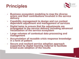 4
Principles
• Business ecosystem modeling to map the diverse
actors and their contributions involved in the service
delivery
• Capability management to design and run context
dependent adjustment and management of services
• Digital twins to ensure that the adjustments are
propagated to the service delivery including advanced
visualization of the service ecosystem
• Large volumes of contextual data processing and
management
• Accumulation of reusable crisis response knowledge
in a form of pattern
• Secure and resilient service adoption approach
supported by digital learning material to facilitate
broad-scale adoption of the results
 