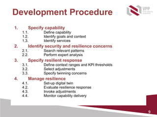 9
Development Procedure
1. Specify capability
1.1. Define capability
1.2. Identify goals and context
1.3. Identify services
2. Identify security and resilience concerns
2.1. Search relevant patterns
2.2. Perform expert analysis
3. Specify resilient response
3.1. Define context ranges and KPI thresholds
3.2. Select adjustments
3.3. Specify twinning concerns
4. Manage resilience
4.1. Set-up digital twin
4.2. Evaluate resilience response
4.3. Invoke adjustments
4.4. Monitor capability delivery
 