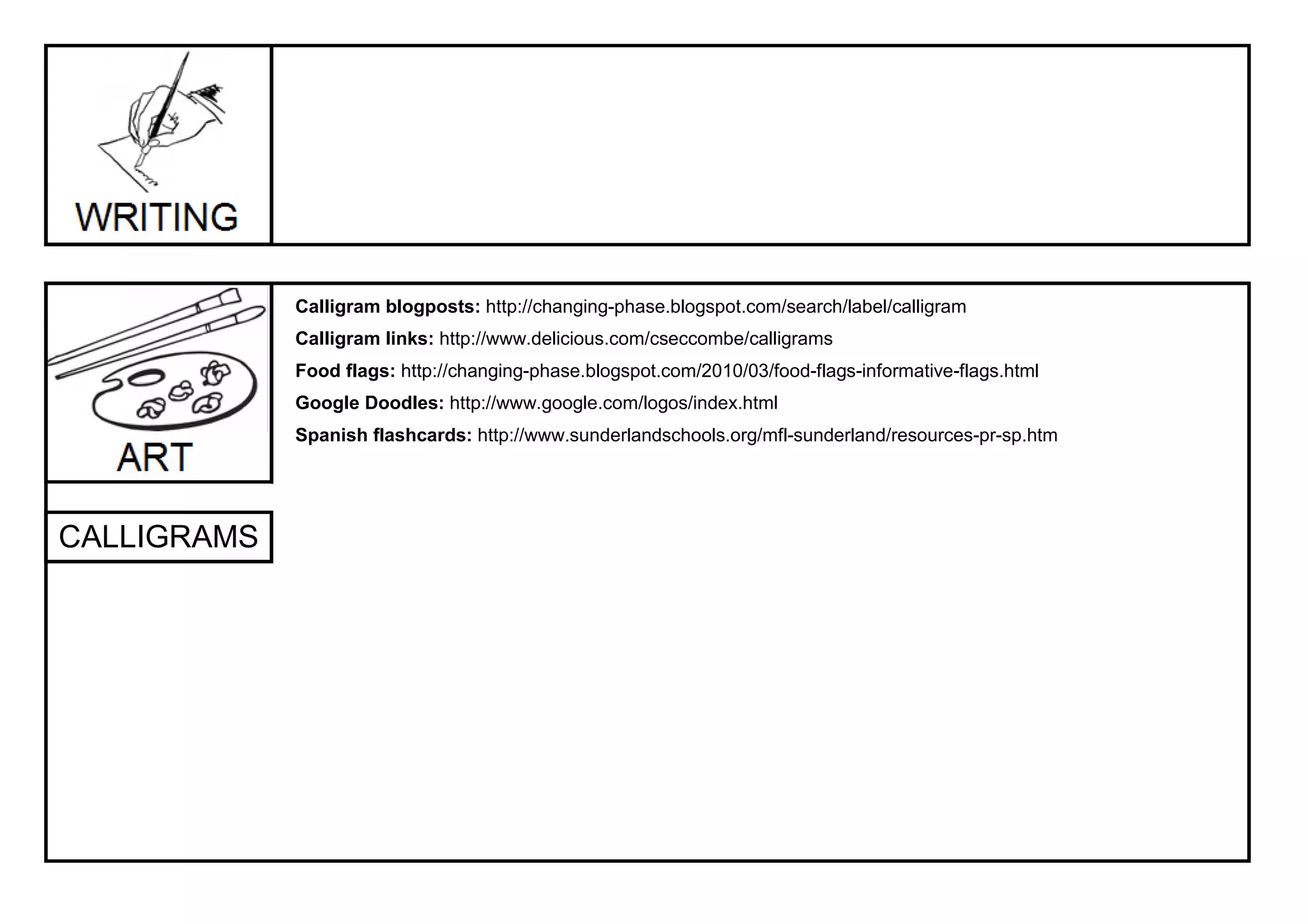Calligram blogposts: http://changing-phase.blogspot.com/search/label/calligram
             Calligram links: http://www.delicious.com/cseccombe/calligrams
             Food flags: http://changing-phase.blogspot.com/2010/03/food-flags-informative-flags.html
             Google Doodles: http://www.google.com/logos/index.html
             Spanish flashcards: http://www.sunderlandschools.org/mfl-sunderland/resources-pr-sp.htm




CALLIGRAMS
 
