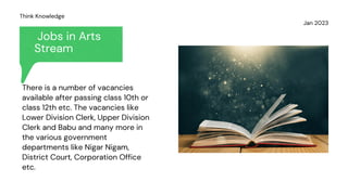 Jobs in Arts
Stream
Jan 2023
Think Knowledge
There is a number of vacancies
available after passing class 10th or
class 12th etc. The vacancies like
Lower Division Clerk, Upper Division
Clerk and Babu and many more in
the various government
departments like Nigar Nigam,
District Court, Corporation Office
etc.
 
