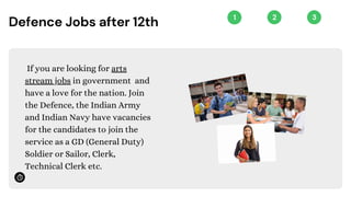 1 2 3
Defence Jobs after 12th
If you are looking for arts
stream jobs in government and
have a love for the nation. Join
the Defence, the Indian Army
and Indian Navy have vacancies
for the candidates to join the
service as a GD (General Duty)
Soldier or Sailor, Clerk,
Technical Clerk etc.
 