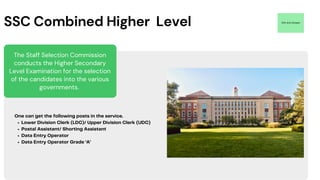 The Staff Selection Commission
conducts the Higher Secondary
Level Examination for the selection
of the candidates into the various
governments.
12th Arts Stream
SSC Combined Higher Level
Lower Division Clerk (LDC)/ Upper Division Clerk (UDC)
Postal Assistant/ Shorting Assistant
Data Entry Operator
Data Entry Operator Grade ‘A’
One can get the following posts in the service.
 