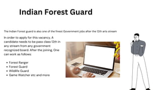 The Indian Forest guard is also one of the finest Government jobs after the 12th arts stream
Indian Forest Guard
Forest Ranger
Forest Guard
Wildlife Guard
Game Watcher etc and more
In order to apply for this vacancy, A
candidate needs to be pass class 12th in
any stream from any government
recognized board. After the joining, One
can work as follows:
 