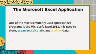 The Microsoft Excel Application
One of the most commonly used spreadsheet
programs is the Microsoft Excel 2013. It is used to
store, organize, calculate, and analyze data
 
