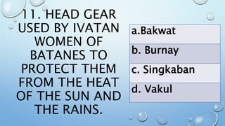 11. HEAD GEAR
USED BY IVATAN
WOMEN OF
BATANES TO
PROTECT THEM
FROM THE HEAT
OF THE SUN AND
THE RAINS.
a.Bakwat
b. Burnay
c. Singkaban
d. Vakul
 