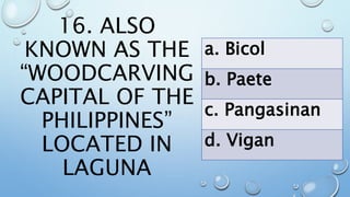 16. ALSO
KNOWN AS THE
“WOODCARVING
CAPITAL OF THE
PHILIPPINES”
LOCATED IN
LAGUNA
a. Bicol
b. Paete
c. Pangasinan
d. Vigan
 