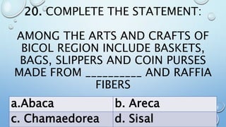 20. COMPLETE THE STATEMENT:
AMONG THE ARTS AND CRAFTS OF
BICOL REGION INCLUDE BASKETS,
BAGS, SLIPPERS AND COIN PURSES
MADE FROM __________ AND RAFFIA
FIBERS
a.Abaca b. Areca
c. Chamaedorea d. Sisal
 