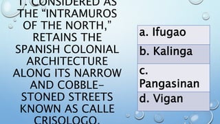 1. CONSIDERED AS
THE “INTRAMUROS
OF THE NORTH,”
RETAINS THE
SPANISH COLONIAL
ARCHITECTURE
ALONG ITS NARROW
AND COBBLE-
STONED STREETS
KNOWN AS CALLE
a. Ifugao
b. Kalinga
c.
Pangasinan
d. Vigan
 