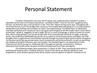 Personal Statement
I’ve been interested in art since the 6th grade, but I really became involved in it when I
attended my first year at Princeton Day School. I enrolled in PDS’s “Intro to Fine Art,” taught by Jerry
Hirniak, my freshman year, and carried on in the “Fine Arts” Major during junior year. Throughout life
I’ve found that art is sort of a bridge that I could use to translate what was going on in my head without
sitting down and writing a formal paper on what I was experiencing. I’ve always been an absolutely
relentless perfectionist in literature; every story goes extra lengths to tell the reader what I mean about
something- I attack it, doggedly, at every angle. But art is a sort of language; a splash of paint on canvas
that, with a single glimpse, can convey to even the most untrained eye emotions of anger, confusion,
chaos, and sometimes indefinable joy. Art for me is a way to communicate stories and ideas, the little
thoughts that I caught the tail end of before they flit through my head at light speed and then disappear.
I’ve become extremely passionate about social commentary and historical events, as well as examining
the shadow of people’s influence over one another. The Hooded Figure is my observation on the
influences of racism during our childhoods (be it through our parents, environment, media or
otherwise) that mutate when we grow and leave lasting imprints of hate and bigotry.
The following images were produced in 2 classes at PDS. They incorporate work done in
painting and drawing and in multiple mediums. Some of the works are directly related to class
assignments, while another group of the works revolve around subjects of specific interests to me.
 