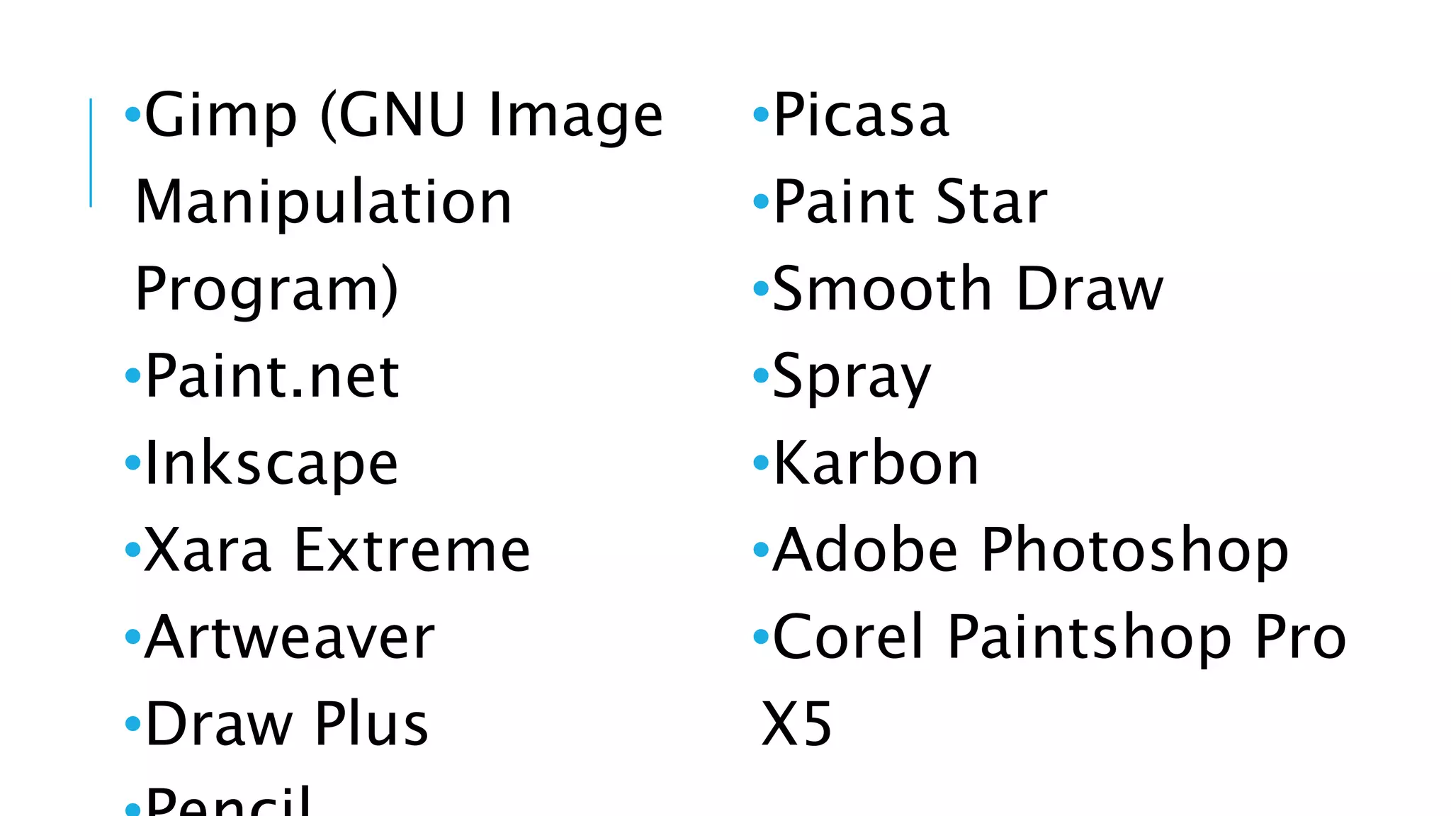 •Gimp (GNU Image
Manipulation
Program)
•Paint.net
•Inkscape
•Xara Extreme
•Artweaver
•Draw Plus
•Picasa
•Paint Star
•Smooth Draw
•Spray
•Karbon
•Adobe Photoshop
•Corel Paintshop Pro
X5
 