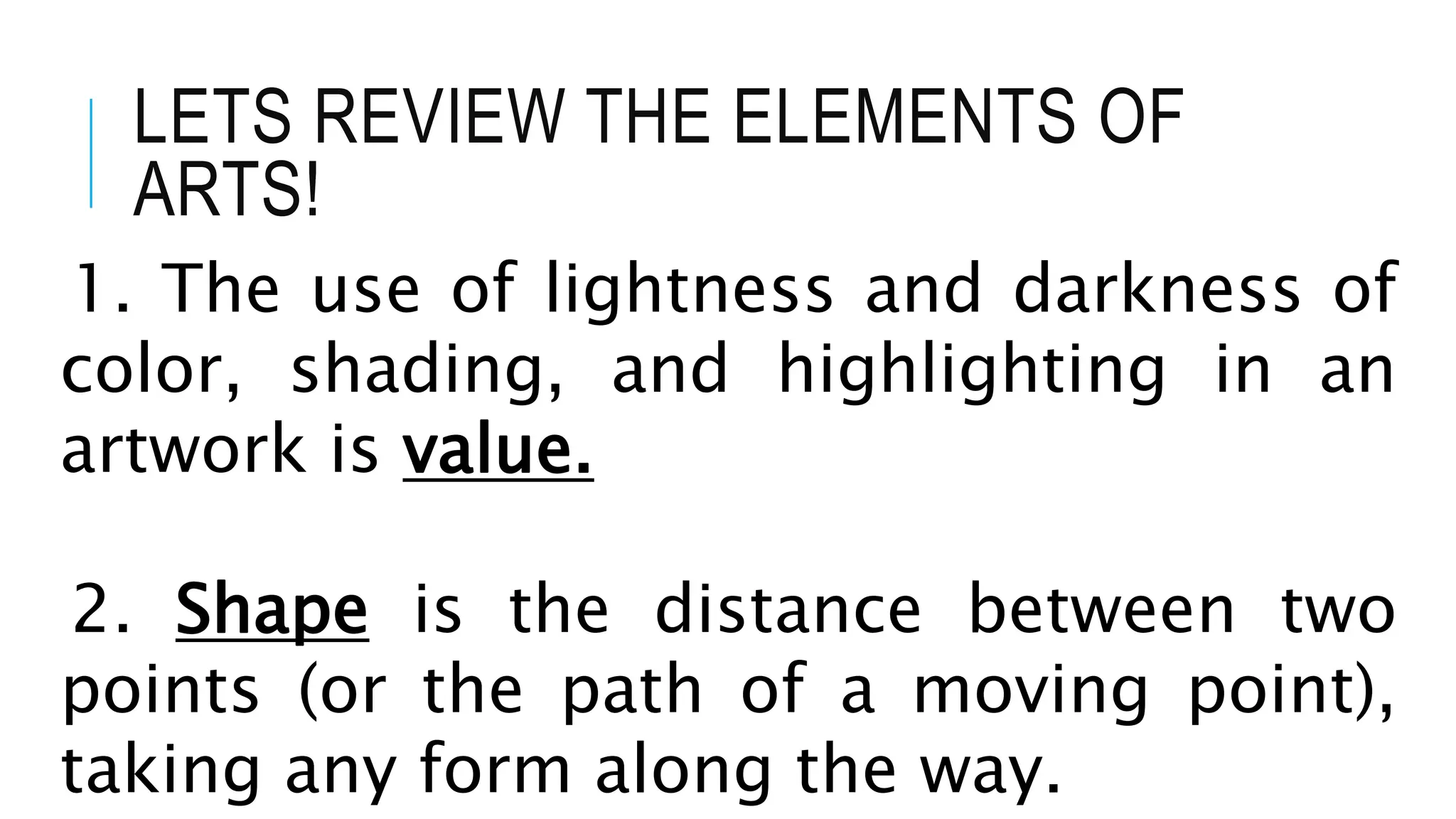 LETS REVIEW THE ELEMENTS OF
ARTS!
1. The use of lightness and darkness of
color, shading, and highlighting in an
artwork is value.
2. Shape is the distance between two
points (or the path of a moving point),
taking any form along the way.
 
