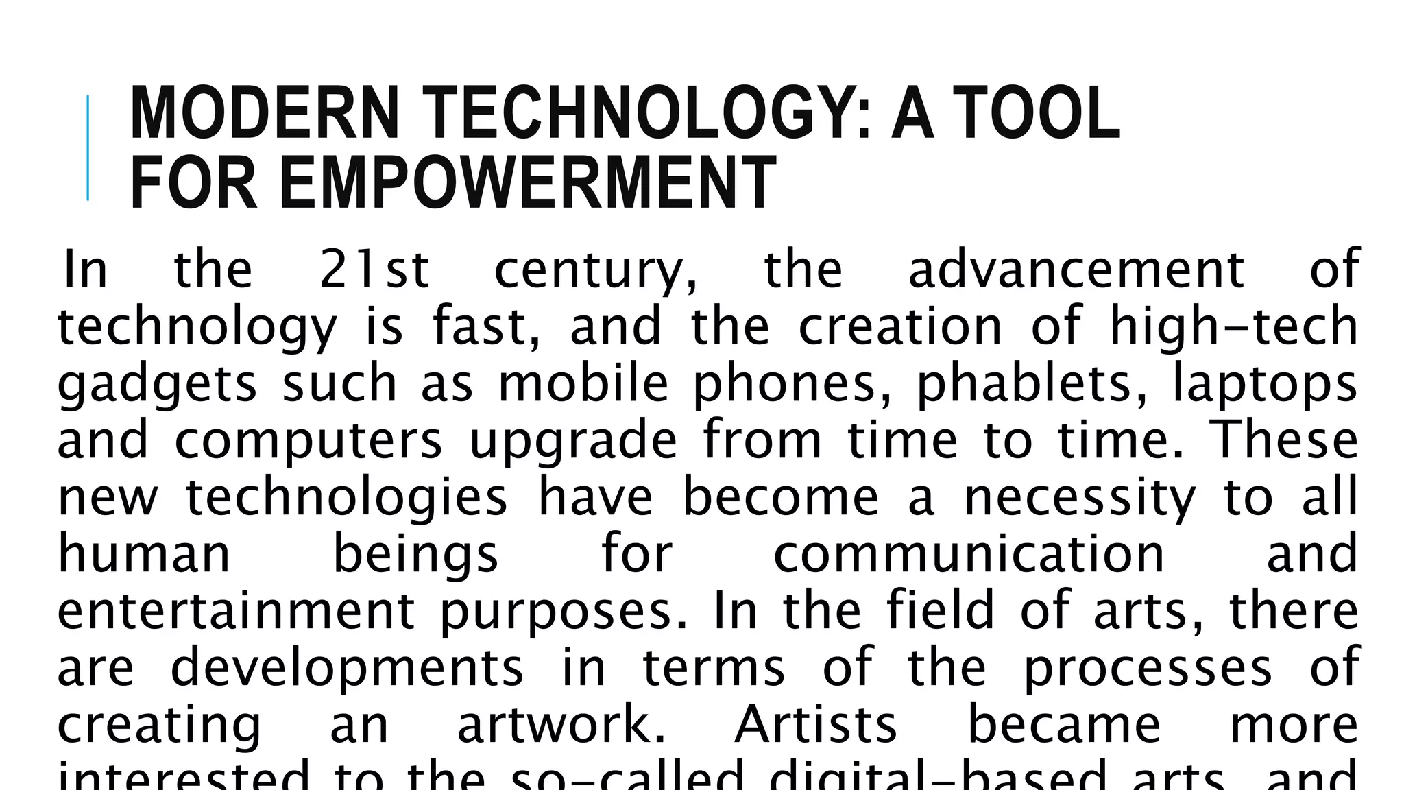 MODERN TECHNOLOGY: A TOOL
FOR EMPOWERMENT
In the 21st century, the advancement of
technology is fast, and the creation of high-tech
gadgets such as mobile phones, phablets, laptops
and computers upgrade from time to time. These
new technologies have become a necessity to all
human beings for communication and
entertainment purposes. In the field of arts, there
are developments in terms of the processes of
creating an artwork. Artists became more
 