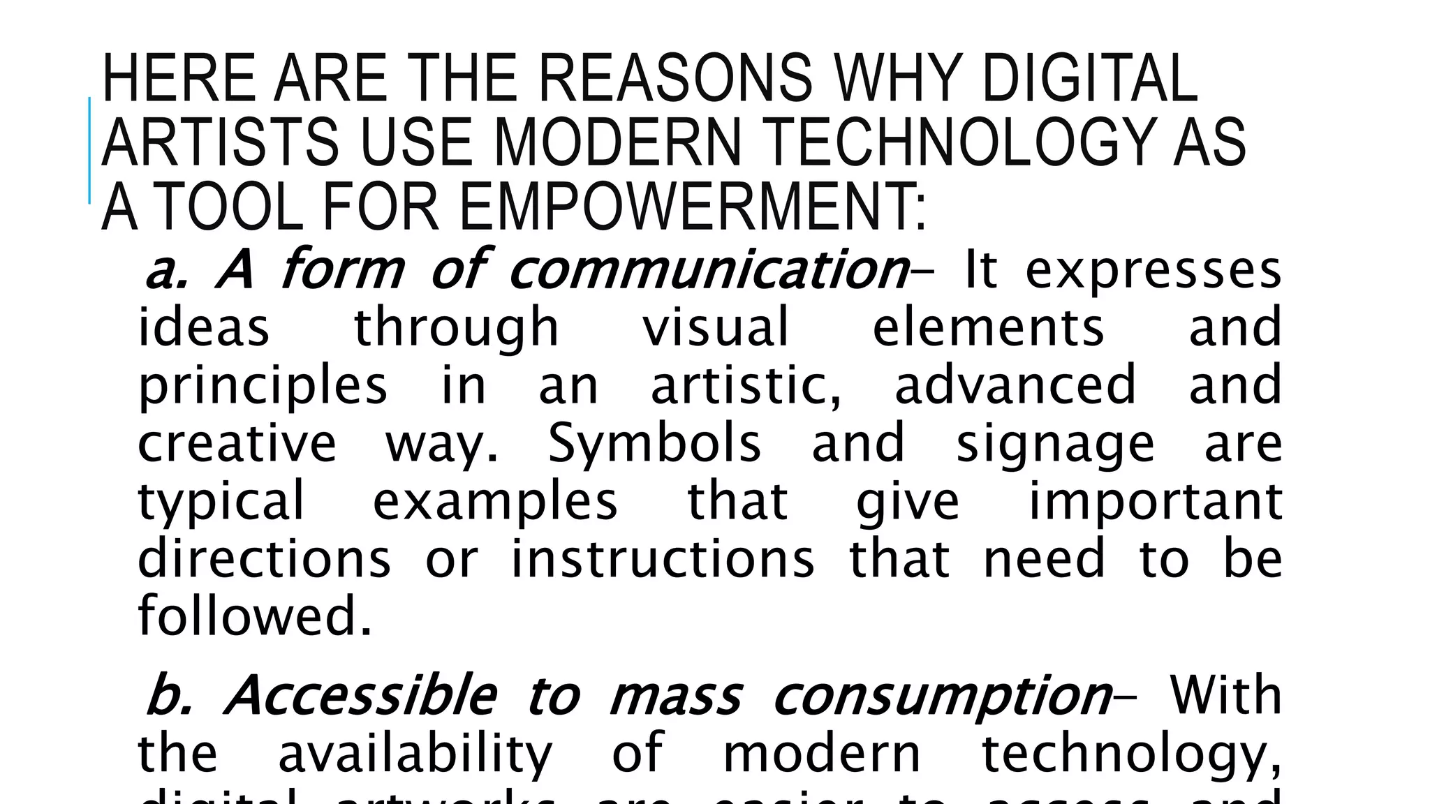 HERE ARE THE REASONS WHY DIGITAL
ARTISTS USE MODERN TECHNOLOGY AS
A TOOL FOR EMPOWERMENT:
a. A form of communication- It expresses
ideas through visual elements and
principles in an artistic, advanced and
creative way. Symbols and signage are
typical examples that give important
directions or instructions that need to be
followed.
b. Accessible to mass consumption- With
the availability of modern technology,
 