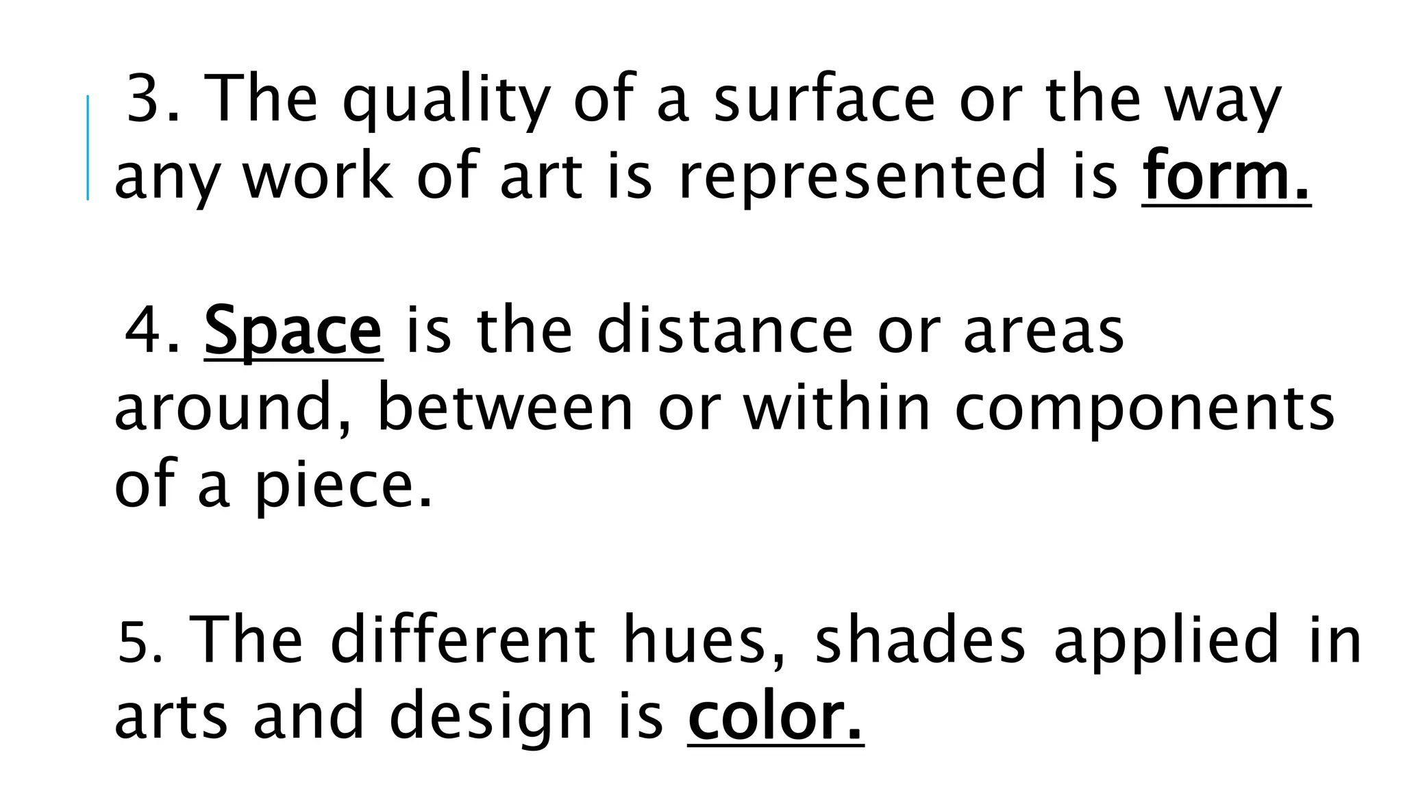 3. The quality of a surface or the way
any work of art is represented is form.
4. Space is the distance or areas
around, between or within components
of a piece.
5. The different hues, shades applied in
arts and design is color.
 
