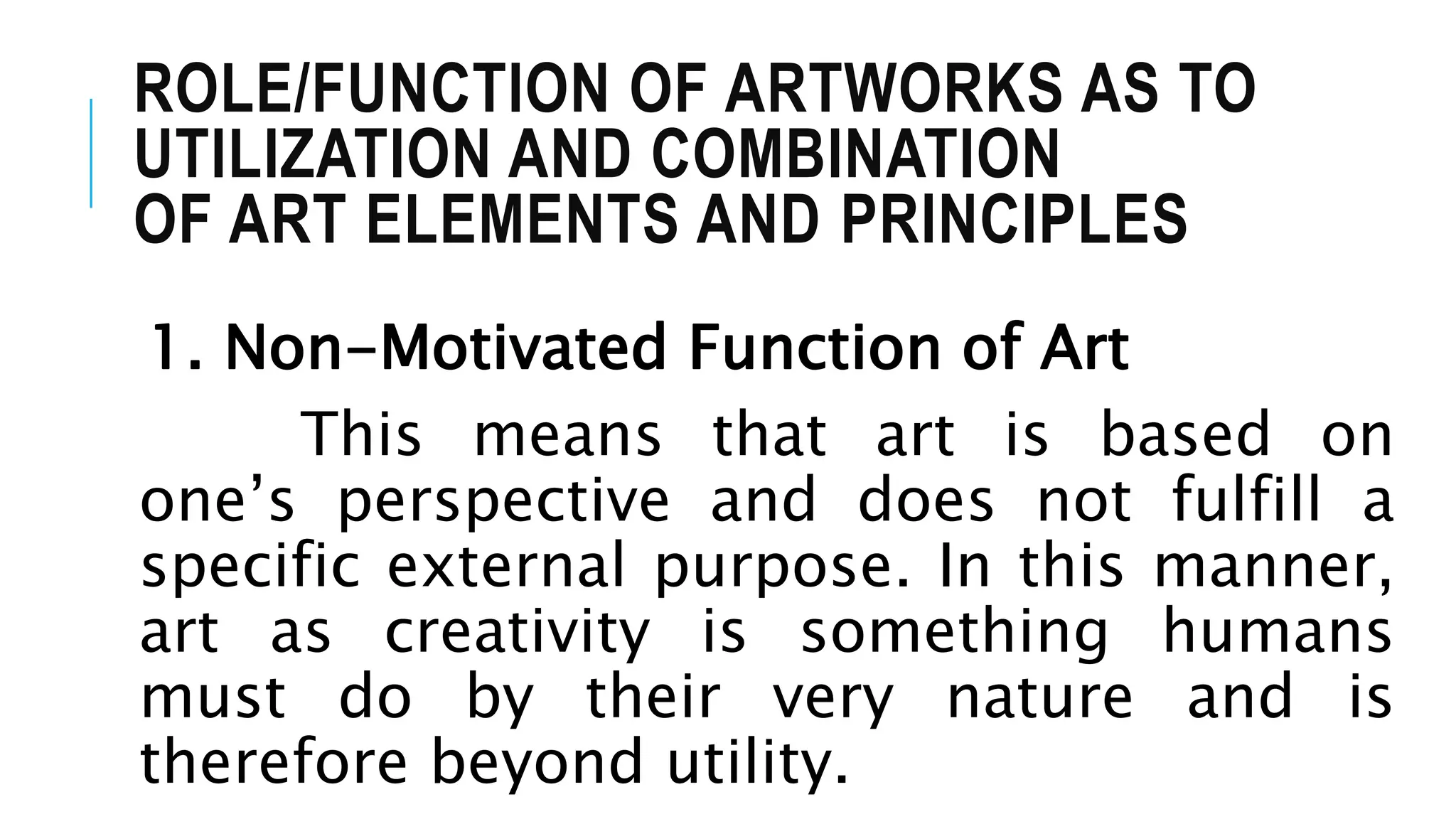 ROLE/FUNCTION OF ARTWORKS AS TO
UTILIZATION AND COMBINATION
OF ART ELEMENTS AND PRINCIPLES
1. Non-Motivated Function of Art
This means that art is based on
one’s perspective and does not fulfill a
specific external purpose. In this manner,
art as creativity is something humans
must do by their very nature and is
therefore beyond utility.
 