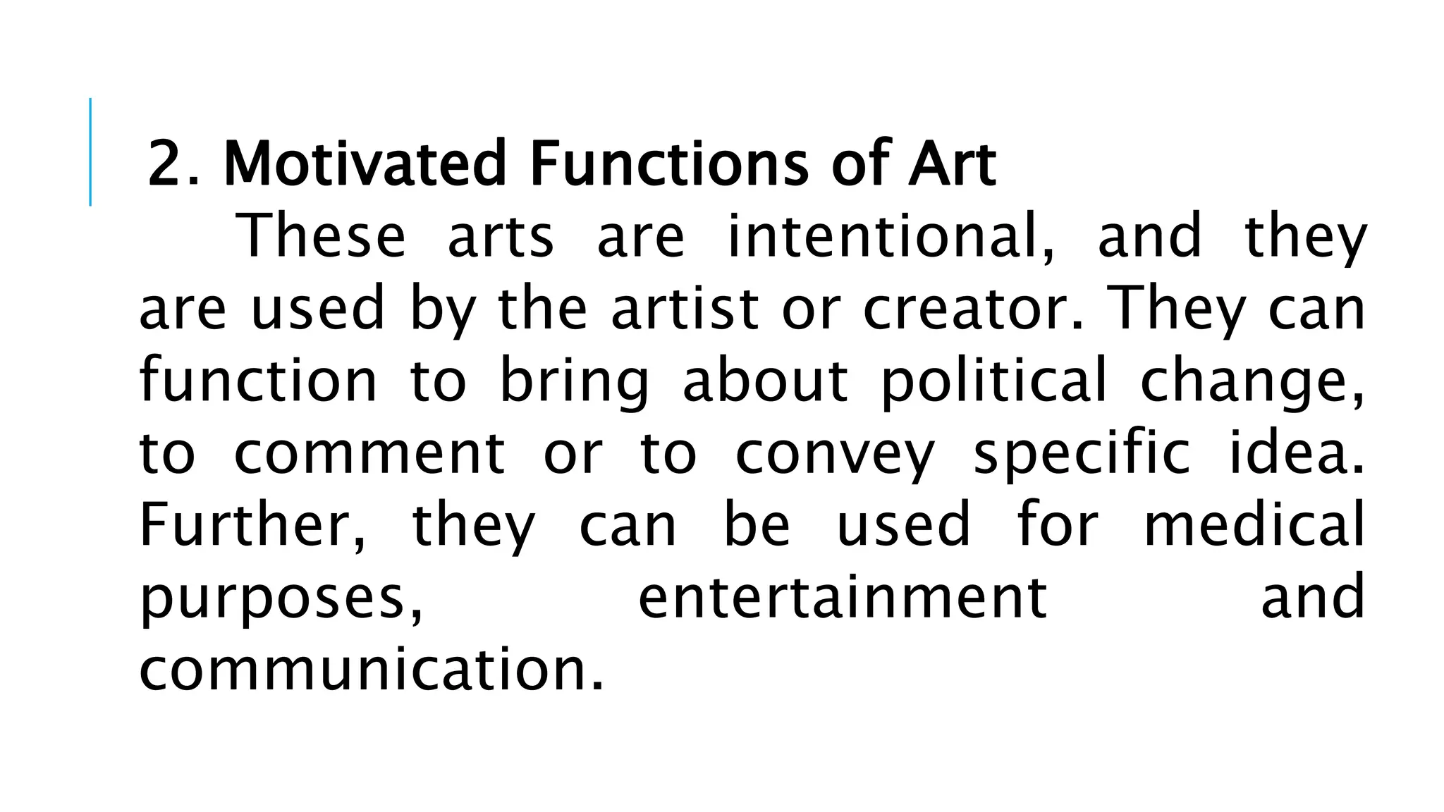 2. Motivated Functions of Art
These arts are intentional, and they
are used by the artist or creator. They can
function to bring about political change,
to comment or to convey specific idea.
Further, they can be used for medical
purposes, entertainment and
communication.
 