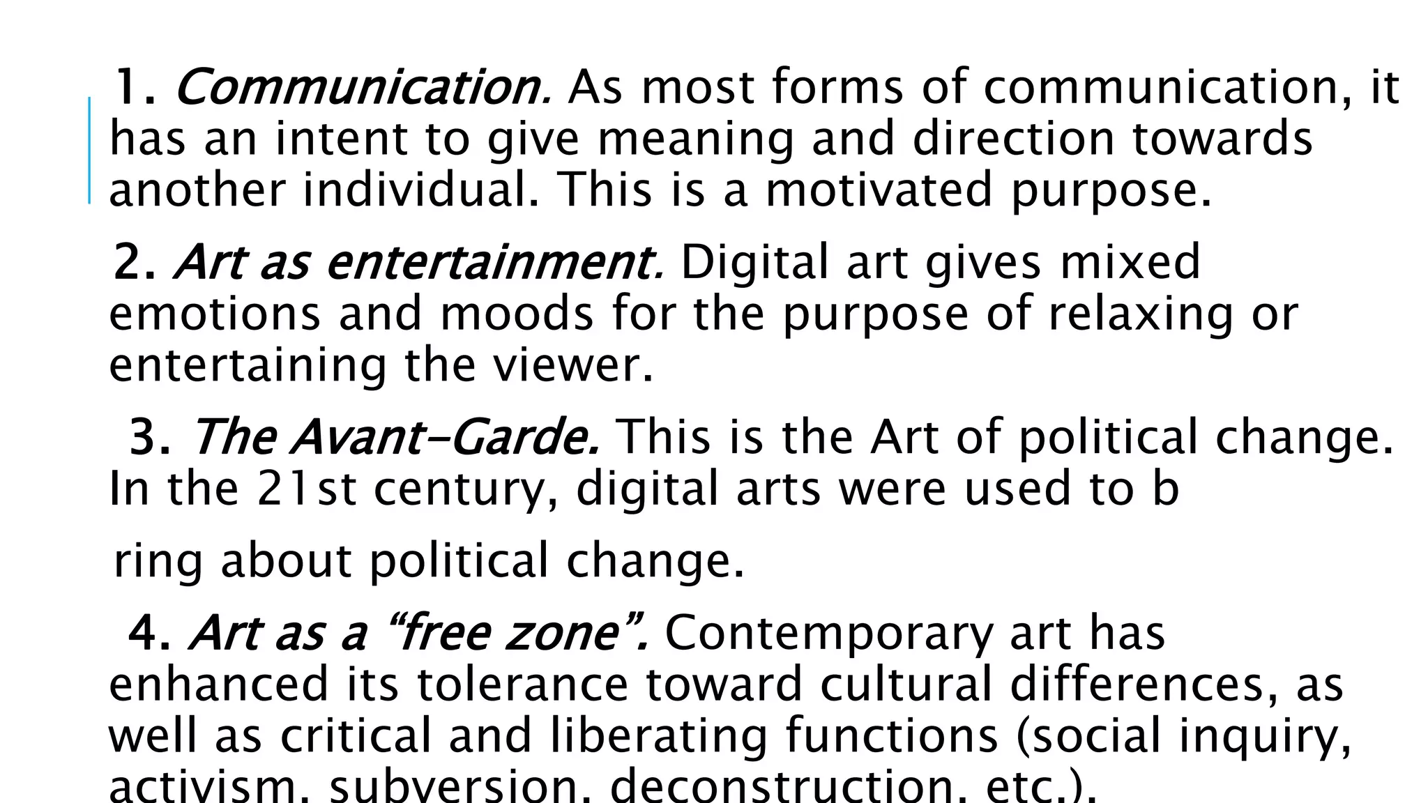 1. Communication. As most forms of communication, it
has an intent to give meaning and direction towards
another individual. This is a motivated purpose.
2. Art as entertainment. Digital art gives mixed
emotions and moods for the purpose of relaxing or
entertaining the viewer.
3. The Avant-Garde. This is the Art of political change.
In the 21st century, digital arts were used to b
ring about political change.
4. Art as a “free zone”. Contemporary art has
enhanced its tolerance toward cultural differences, as
well as critical and liberating functions (social inquiry,
 
