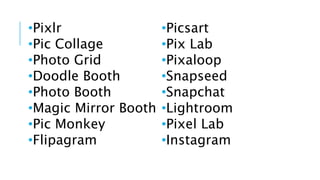 •Pixlr
•Pic Collage
•Photo Grid
•Doodle Booth
•Photo Booth
•Magic Mirror Booth
•Pic Monkey
•Flipagram
•Picsart
•Pix Lab
•Pixaloop
•Snapseed
•Snapchat
•Lightroom
•Pixel Lab
•Instagram
 