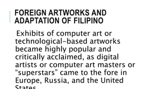 FOREIGN ARTWORKS AND
ADAPTATION OF FILIPINO
Exhibits of computer art or
technological-based artworks
became highly popular and
critically acclaimed, as digital
artists or computer art masters or
“superstars” came to the fore in
Europe, Russia, and the United
 