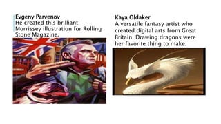 Evgeny Parvenov
He created this brilliant
Morrissey illustration for Rolling
Stone Magazine.
Kaya Oldaker
A versatile fantasy artist who
created digital arts from Great
Britain. Drawing dragons were
her favorite thing to make.
 