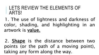 LETS REVIEW THE ELEMENTS OF
ARTS!
1. The use of lightness and darkness of
color, shading, and highlighting in an
artwork is value.
2. Shape is the distance between two
points (or the path of a moving point),
taking any form along the way.
 