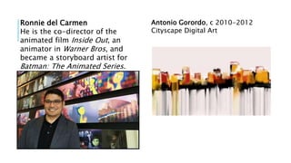 Ronnie del Carmen
He is the co-director of the
animated film Inside Out, an
animator in Warner Bros, and
became a storyboard artist for
Batman: The Animated Series.
Antonio Gorordo, c 2010-2012
Cityscape Digital Art
 