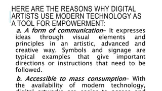 HERE ARE THE REASONS WHY DIGITAL
ARTISTS USE MODERN TECHNOLOGY AS
A TOOL FOR EMPOWERMENT:
a. A form of communication- It expresses
ideas through visual elements and
principles in an artistic, advanced and
creative way. Symbols and signage are
typical examples that give important
directions or instructions that need to be
followed.
b. Accessible to mass consumption- With
the availability of modern technology,
 