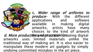 c. Wider range of artforms to
produce- With the different
applications and software
available in making digital
artworks, artists have many
choices to the kind of artwork
they want to produce.
d. More productive and practical- Creating digital
artworks uses limited materials unlike the
traditional way of making art. It is also easier to
manipulate these modern art gadgets by simply
undoing committed mistakes in the art piece.
 