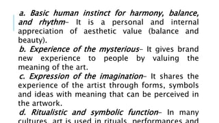 a. Basic human instinct for harmony, balance,
and rhythm- It is a personal and internal
appreciation of aesthetic value (balance and
beauty).
b. Experience of the mysterious- It gives brand
new experience to people by valuing the
meaning of the art.
c. Expression of the imagination- It shares the
experience of the artist through forms, symbols
and ideas with meaning that can be perceived in
the artwork.
d. Ritualistic and symbolic function- In many
 