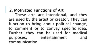 2. Motivated Functions of Art
These arts are intentional, and they
are used by the artist or creator. They can
function to bring about political change,
to comment or to convey specific idea.
Further, they can be used for medical
purposes, entertainment and
communication.
 