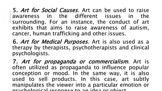 5. Art for Social Causes. Art can be used to raise
awareness in the different issues in the
surrounding. For an instance, the conduct of art
exhibits that aims to raise awareness of autism,
cancer, human trafficking and other issues.
6. Art for Medical Purposes. Art is also used as a
therapy by therapists, psychotherapists and clinical
psychologists.
7. Art for propaganda or commercialism. Art is
often utilized as propaganda to influence popular
conception or mood. In the same way, it is also
used to sell products. In this case, art subtly
manipulates the viewer into a particular emotion or
 