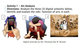 Activity 1 - Art Analysis
Directions: Analyze the three (3) digital artworks below.
Identify and explain the role/ function of arts in each
image.
 