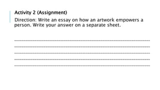 Activity 2 (Assignment)
Direction: Write an essay on how an artwork empowers a
person. Write your answer on a separate sheet.
__________________________________________________________________________
__________________________________________________________________________
__________________________________________________________________________
__________________________________________________________________________
__________________________________________________________________________
 