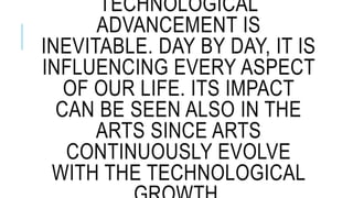 TECHNOLOGICAL
ADVANCEMENT IS
INEVITABLE. DAY BY DAY, IT IS
INFLUENCING EVERY ASPECT
OF OUR LIFE. ITS IMPACT
CAN BE SEEN ALSO IN THE
ARTS SINCE ARTS
CONTINUOUSLY EVOLVE
WITH THE TECHNOLOGICAL
 
