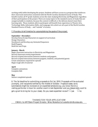 working with) while developing the project. Students will have access to a program that reinforces 
their classroom instruction consistent with the North Carolina Standard Course of Study. This 
benefit reaches all 4th grade students across the state studying Electricity and Magnetism regardless 
of their participation in the project. There are many topics in the standard course of study that are 
unapproachable to students, because the content is difficult or the delivery doesn’t meet their 
learning style.  Those students able to participate will benefit from experience in Theatre Arts, 
Technology Skills, Information Skills, and Language Arts which are all a part of the North Carolina 
Standard Course of Study –  and “outside” of science.  

7. Provide a brief timeline for accomplishing the goals of the project.

September ­ December: 
Develop Story/Script/Characters in support of curriculum 
Design Characters 
Storyboard and Develop any Animated Sequences 
Build Puppets 
Build Set and Props 
 
January ­ March 
Begin classroom instruction in Electricity and Magnetism 
Record classroom events/experiments 
Record scripted interactions between students and puppets 
Record scripted interactions between puppets, students, and potential guests 
Create animations required for episode 
Begin rough edit of material 
 
April 
Complete animations 
Complete Edit 
 
May 
Deliver completed episode 

8. T he 1st deadline for submitting proposals is O ct 1st, 2010. Proposals will be evaluated
promptly, and recipients notified by the middle of O ctober. If special cases, early
submissions might be reviewed on an expedited schedule (e.g. you know there's a
visiting performer in town for another event in late September and you desperately want to
get a grant to bring her to your class). Do you need expedited review?           yes        no



                           T H A N K S F O R Y O U R A PPL I C A T I O N!
     E M A I L to A R TStem Project Director, M ike W akeford at wakefordm@uncsa.edu
 