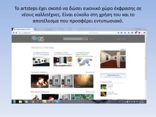 Το artsteps έχει σκοπό να δώσει εικονικό χώρο έκφρασης σε
νέους καλλιτέχνες. Είναι εύκολο στη χρήση του και το
αποτέλεσμα που προσφέρει εντυπωσιακό.
 