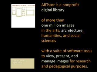 ARTstor is a nonprofit digital library of more than one million images in the arts, architecture, humanities, and social sciences with a suite of software tools to view, present, and manage images for research and pedagogical purposes.