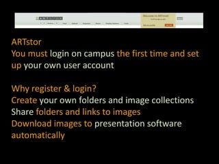 ARTstorYou must login on campus the first time and set up your own user accountWhy register & login?Create your own folders and image collectionsShare folders and links to imagesDownload images to presentation software automatically