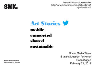 Merete Sanderhoff, researcher
         http://www.slideshare.net/MereteSanderhoff
                                     @MSanderhoff




Art Stories on
mobile
connected
shared
sustainable
                          Social Media Week
                   Statens Museum for Kunst
                                Copenhagen
                           February 21, 2013
 