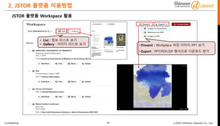 Confidential ⓒ2023 Shinwon Datanet Co., Ltd.
2. JSTOR 플랫폼 이용방법
11
JSTOR 플랫폼 Workspace 활용
• List : 정보 리스트 보기
• Gallery : 이미지 리스트 보기 •Present : Workplace 저장 이미지 PPT 보기
•Export : PPT/PDF/ZIP 형식으로 다운로드 받기
 