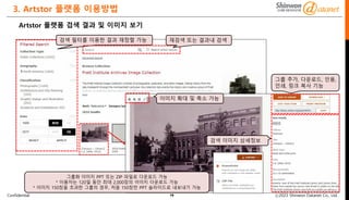 Confidential ⓒ2023 Shinwon Datanet Co., Ltd.
3. Artstor 플랫폼 이용방법
16
Artstor 플랫폼 검색 결과 및 이미지 보기
이미지 확대 및 축소 가능
검색 이미지 상세정보
검색 필터를 이용한 결과 재정렬 가능 재검색 또는 결과내 검색
그룹 추가, 다운로드, 인용,
인쇄, 링크 복사 기능
그룹화 이미지 PPT 또는 ZIP 파일로 다운로드 가능
* 이용자는 120일 동안 최대 2,000장의 이미지 다운로드 가능
* 이미지 150장을 초과한 그룹의 경우, 처음 150장만 PPT 슬라이드로 내보내기 가능
 