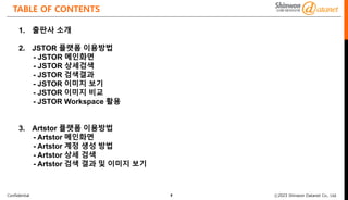 Confidential ⓒ2023 Shinwon Datanet Co., Ltd.
TABLE OF CONTENTS
2
1. 출판사 소개
2. JSTOR 플랫폼 이용방법
- JSTOR 메인화면
- JSTOR 상세검색
- JSTOR 검색결과
- JSTOR 이미지 보기
- JSTOR 이미지 비교
- JSTOR Workspace 활용
3. Artstor 플랫폼 이용방법
- Artstor 메인화면
- Artstor 계정 생성 방법
- Artstor 상세 검색
- Artstor 검색 결과 및 이미지 보기
 