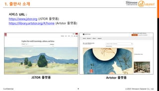 Confidential ⓒ2023 Shinwon Datanet Co., Ltd.
1. 출판사 소개
서비스 URL :
https://www.jstor.org (JSTOR 플랫폼)
https://library.artstor.org/#/home (Artstor 플랫폼)
4
JSTOR 플랫폼 Artstor 플랫폼
 